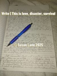 Handwritten journal pages with overlay text: “Write | This is love, disaster, survival.” A blue pen rests diagonally across the page, capturing a personal moment of reflection and resilience. This image marks the closing seal of a lived poem—where vulnerability meets authorship. © Susan Lane 2025